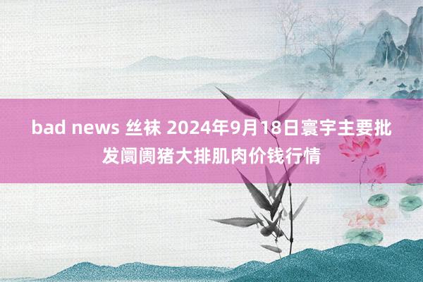 bad news 丝袜 2024年9月18日寰宇主要批发阛阓猪大排肌肉价钱行情