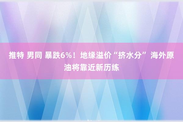 推特 男同 暴跌6%！地缘溢价“挤水分” 海外原油将靠近新历练