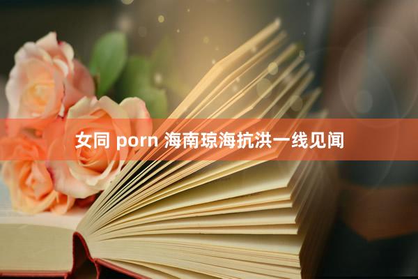 女同 porn 海南琼海抗洪一线见闻
