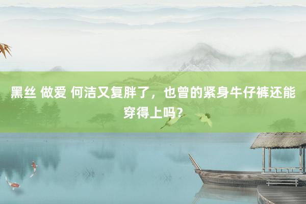 黑丝 做爱 何洁又复胖了，也曾的紧身牛仔裤还能穿得上吗？
