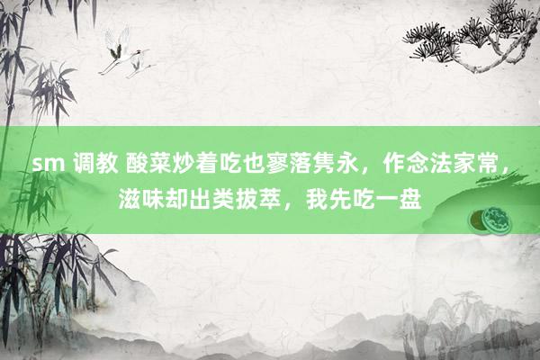 sm 调教 酸菜炒着吃也寥落隽永，作念法家常，滋味却出类拔萃，我先吃一盘