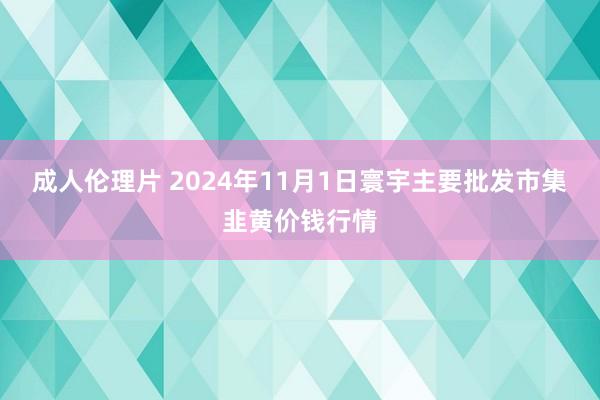 成人伦理片 2024年11月1日寰宇主要批发市集韭黄价钱行情