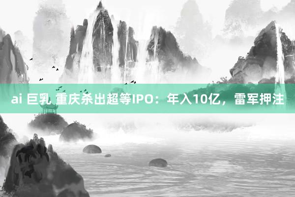 ai 巨乳 重庆杀出超等IPO：年入10亿，雷军押注