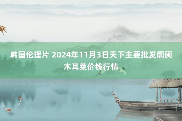韩国伦理片 2024年11月3日天下主要批发阛阓木耳菜价钱行情
