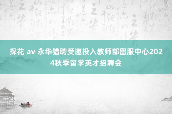 探花 av 永华猎聘受邀投入教师部留服中心2024秋季留学英才招聘会