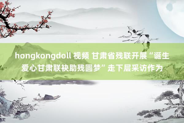 hongkongdoll 视频 甘肃省残联开展“诞生爱心甘肃联袂助残圆梦”走下层采访作为
