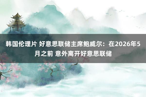 韩国伦理片 好意思联储主席鲍威尔：在2026年5月之前 意外离开好意思联储