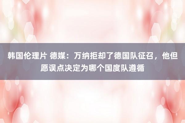 韩国伦理片 德媒：万纳拒却了德国队征召，他但愿误点决定为哪个国度队遵循