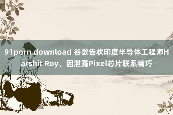 91porn download 谷歌告状印度半导体工程师Harshit Roy，因泄露Pixel芯片联系精巧