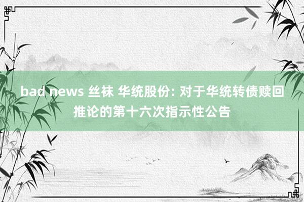 bad news 丝袜 华统股份: 对于华统转债赎回推论的第十六次指示性公告