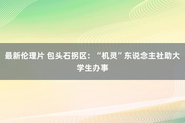 最新伦理片 包头石拐区：“机灵”东说念主社助大学生办事