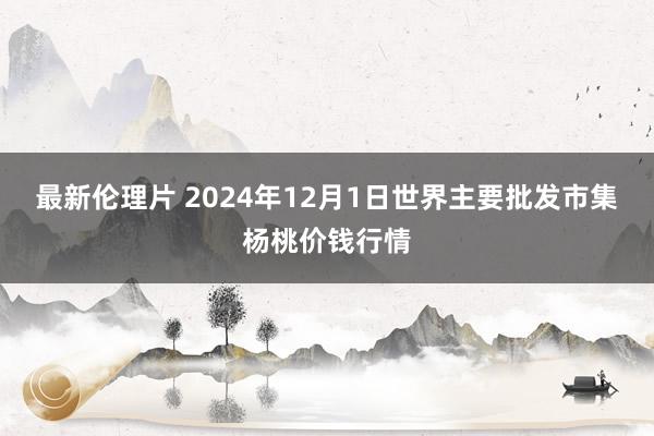 最新伦理片 2024年12月1日世界主要批发市集杨桃价钱行情