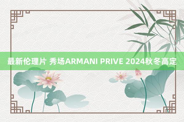 最新伦理片 秀场ARMANI PRIVE 2024秋冬高定