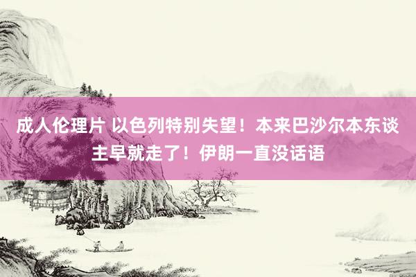 成人伦理片 以色列特别失望！本来巴沙尔本东谈主早就走了！伊朗一直没话语