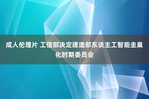 成人伦理片 工信部决定建造部东谈主工智能圭臬化时期委员会