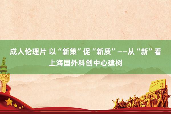 成人伦理片 以“新策”促“新质”——从“新”看上海国外科创中心建树