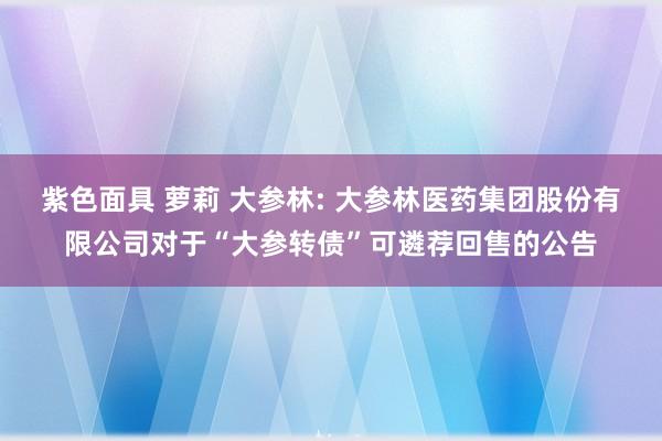 紫色面具 萝莉 大参林: 大参林医药集团股份有限公司对于“大参转债”可遴荐回售的公告