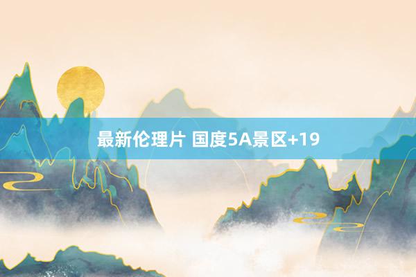 最新伦理片 国度5A景区+19