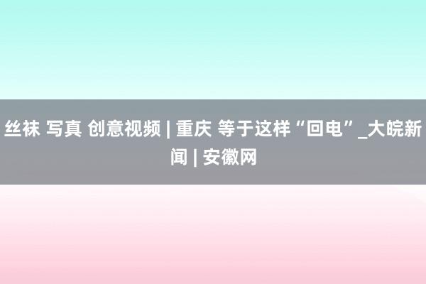 丝袜 写真 创意视频 | 重庆 等于这样“回电”_大皖新闻 | 安徽网