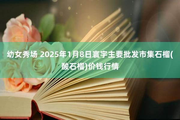 幼女秀场 2025年1月8日寰宇主要批发市集石榴(酸石榴)价钱行情