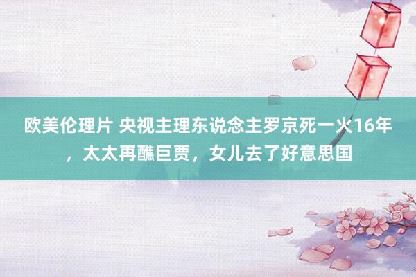 欧美伦理片 央视主理东说念主罗京死一火16年，太太再醮巨贾，女儿去了好意思国