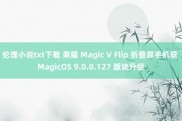 伦理小说txt下载 荣耀 Magic V Flip 折叠屏手机获 MagicOS 9.0.0.127 版块升级