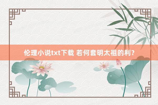 伦理小说txt下载 若何套明太祖的利？