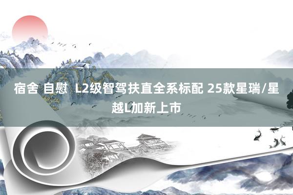 宿舍 自慰  L2级智驾扶直全系标配 25款星瑞/星越L加新上市