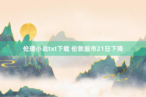 伦理小说txt下载 伦敦股市21日下降