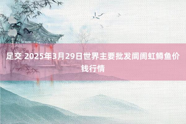 足交 2025年3月29日世界主要批发阛阓虹鳟鱼价钱行情