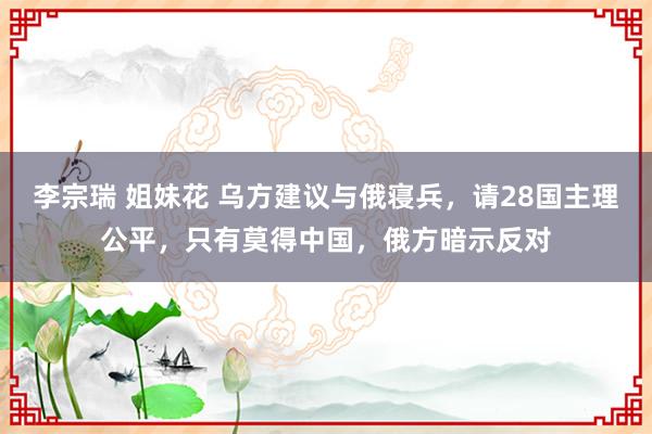 李宗瑞 姐妹花 乌方建议与俄寝兵，请28国主理公平，只有莫得中国，俄方暗示反对