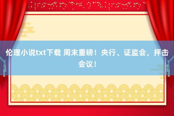 伦理小说txt下载 周末重磅！央行、证监会，抨击会议！