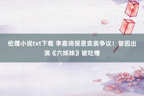 伦理小说txt下载 李嘉琦报恩变装争议！曾因出演《六姊妹》被吐槽