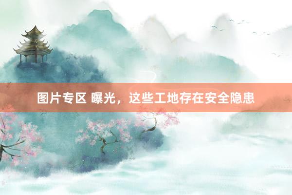 图片专区 曝光，这些工地存在安全隐患