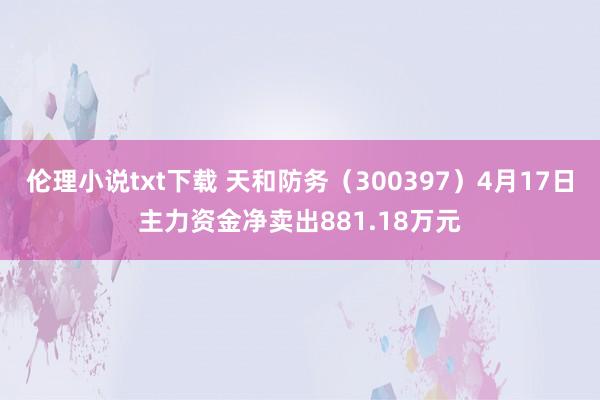 伦理小说txt下载 天和防务（300397）4月17日主力资金净卖出881.18万元