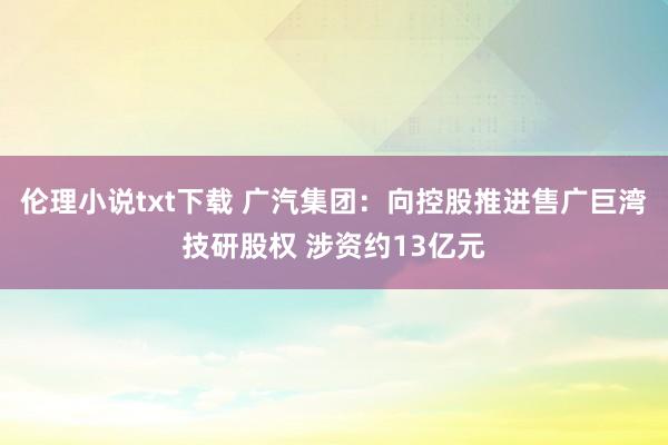伦理小说txt下载 广汽集团：向控股推进售广巨湾技研股权 涉资约13亿元